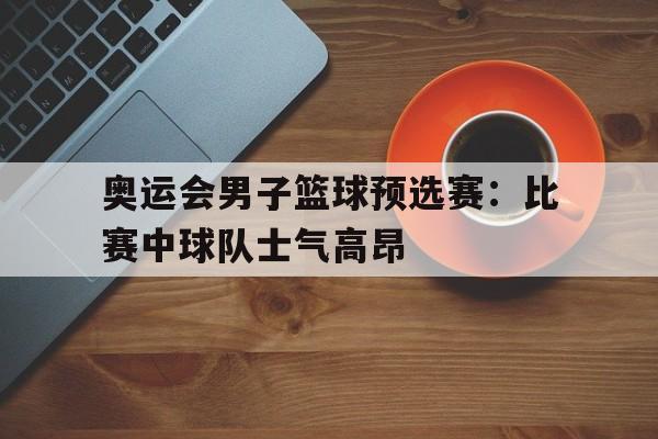 IM体育下载-奥运会男子篮球预选赛：比赛中球队士气高昂