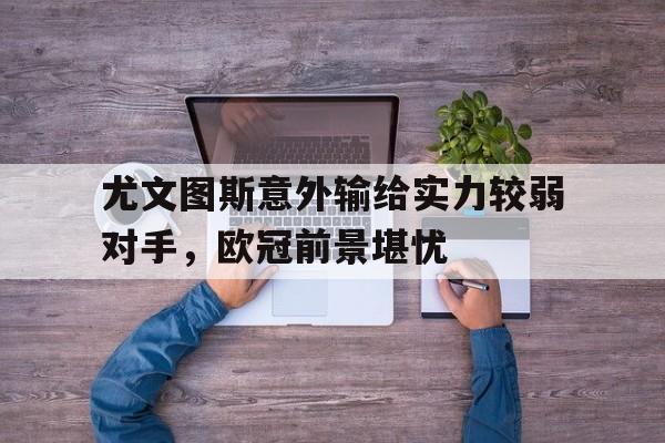 IM体育下载-尤文图斯意外输给实力较弱对手，欧冠前景堪忧