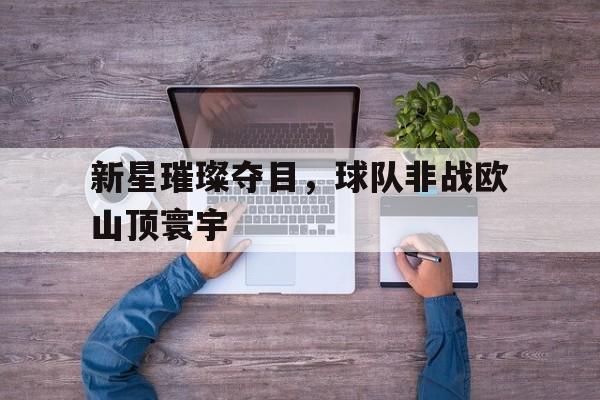 IM体育下载-新星璀璨夺目，球队非战欧山顶寰宇